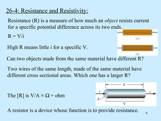 26-4: Resistance and Resistivity:
Resistance (R) is a measure of how much an object resists current
for a specific potential difference across its two ends.
R = V/i

High R means little i for a specific V.

Can two objects made from the same material have different R?
Two wires of the same length, made of the same material have
different cross sectional areas. Which one has a larger R?


The [R] is V/A ≡ Ω = ohm

A resistor is a device whose function is to provide resistance.   9
 