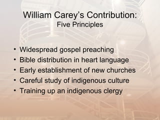 William Carey’s Contribution:
               Five Principles


•   Widespread gospel preaching
•   Bible distribution in heart language
•   Early establishment of new churches
•   Careful study of indigenous culture
•   Training up an indigenous clergy
 