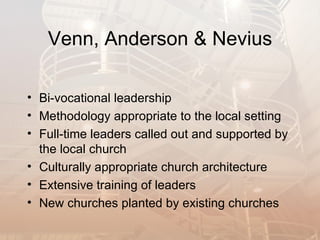 Venn, Anderson & Nevius

• Bi-vocational leadership
• Methodology appropriate to the local setting
• Full-time leaders called out and supported by
  the local church
• Culturally appropriate church architecture
• Extensive training of leaders
• New churches planted by existing churches
 