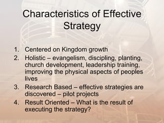 Characteristics of Effective
           Strategy

1. Centered on Kingdom growth
2. Holistic – evangelism, discipling, planting,
   church development, leadership training,
   improving the physical aspects of peoples
   lives
3. Research Based – effective strategies are
   discovered – pilot projects
4. Result Oriented – What is the result of
   executing the strategy?
 