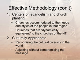 Effective Methodology (con’t)
1. Centers on evangelism and church
   planting
  – Churches accommodated to the needs
    and styles of the people in that region
  – Churches that are “dynamically
    equivalent” to the churches of the NT
2. Culturally Appropriate
  – Recognizing the cultural diversity in the
    world
  – Adjusting without compromising the
    message
 