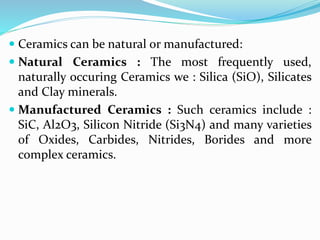  Ceramics can be natural or manufactured:
 Natural Ceramics : The most frequently used,
naturally occuring Ceramics we : Silica (SiO), Silicates
and Clay minerals.
 Manufactured Ceramics : Such ceramics include :
SiC, Al2O3, Silicon Nitride (Si3N4) and many varieties
of Oxides, Carbides, Nitrides, Borides and more
complex ceramics.
 