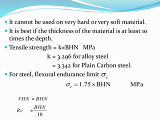  It cannot be used on very hard or very soft material.
 It is best if the thickness of the material is at least 10
times the depth.
 Tensile strength = k×BHN MPa
k = 3.296 for alloy steel
= 3.342 for Plain Carbon steel.
 For steel, flexural endurance limit e
1.75 BHN MPae  
  VHN BHN
BHN
Rc


x
10
 
