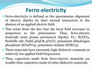 Ferro-electricity
 Ferro-electricity is defined as the spontaneous alignment
of electric dipoles by their mutual interaction in the
absence of an applied electric field.
 This arises from the fact that the local field increases in
proportion to the polarization. Thus, ferro-electric
materials must posses permanent dipoles. Ex.: BaTiO3,
Rochelle salt (NaKC4H4O6.4H2O), potassium dihydrogen
phosphate (KH2PO4), potassium niobate (KNbO3).
 These materials have extremely high dielectric constants at
relatively low applied field frequencies.
 Thus, capacitors made from ferro-electric materials are
smaller than capacitors made of other dielectric materials.
 