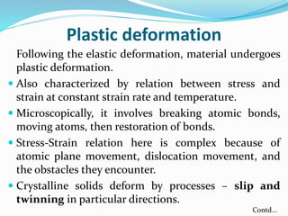 Plastic deformation
Following the elastic deformation, material undergoes
plastic deformation.
 Also characterized by relation between stress and
strain at constant strain rate and temperature.
 Microscopically, it involves breaking atomic bonds,
moving atoms, then restoration of bonds.
 Stress-Strain relation here is complex because of
atomic plane movement, dislocation movement, and
the obstacles they encounter.
 Crystalline solids deform by processes – slip and
twinning in particular directions.
Contd…
 