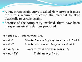  A true stress-strain curve is called flow curve as it gives
the stress required to cause the material to flow
plastically to certain strain.
 Because of the complexity involved, there have been
many stress-strain relations proposed.
n
.m
n
0 0
n
0 0
,
Strain
Strain
)
Yield
= fn( T, m icrostructure)
= K ha rd ening exponent, n = 0.1 - 0.5
= K - ra te sensitivity, m = 0.4 - 0.9
= K( + Stra in from previous w ork -
= + K strength -
 
 
 
   
   
 