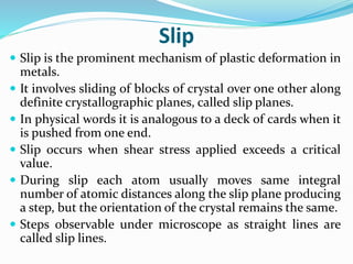 Slip
 Slip is the prominent mechanism of plastic deformation in
metals.
 It involves sliding of blocks of crystal over one other along
definite crystallographic planes, called slip planes.
 In physical words it is analogous to a deck of cards when it
is pushed from one end.
 Slip occurs when shear stress applied exceeds a critical
value.
 During slip each atom usually moves same integral
number of atomic distances along the slip plane producing
a step, but the orientation of the crystal remains the same.
 Steps observable under microscope as straight lines are
called slip lines.
 