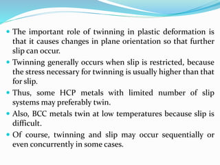  The important role of twinning in plastic deformation is
that it causes changes in plane orientation so that further
slip can occur.
 Twinning generally occurs when slip is restricted, because
the stress necessary for twinning is usually higher than that
for slip.
 Thus, some HCP metals with limited number of slip
systems may preferably twin.
 Also, BCC metals twin at low temperatures because slip is
difficult.
 Of course, twinning and slip may occur sequentially or
even concurrently in some cases.
 