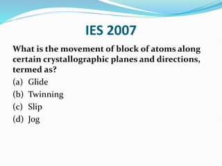 IES 2007
What is the movement of block of atoms along
certain crystallographic planes and directions,
termed as?
(a) Glide
(b) Twinning
(c) Slip
(d) Jog
 