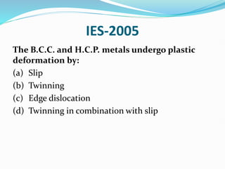 IES-2005
The B.C.C. and H.C.P. metals undergo plastic
deformation by:
(a) Slip
(b) Twinning
(c) Edge dislocation
(d) Twinning in combination with slip
 