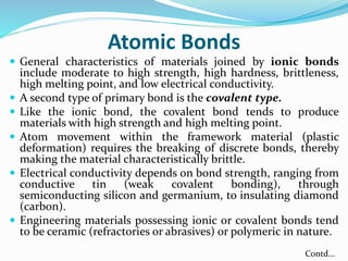 Atomic Bonds
 General characteristics of materials joined by ionic bonds
include moderate to high strength, high hardness, brittleness,
high melting point, and low electrical conductivity.
 A second type of primary bond is the covalent type.
 Like the ionic bond, the covalent bond tends to produce
materials with high strength and high melting point.
 Atom movement within the framework material (plastic
deformation) requires the breaking of discrete bonds, thereby
making the material characteristically brittle.
 Electrical conductivity depends on bond strength, ranging from
conductive tin (weak covalent bonding), through
semiconducting silicon and germanium, to insulating diamond
(carbon).
 Engineering materials possessing ionic or covalent bonds tend
to be ceramic (refractories or abrasives) or polymeric in nature.
Contd…
 