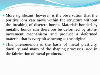  More significant, however, is the observation that the
positive ions can move within the structure without
the breaking of discrete bonds. Materials bonded by
metallic bonds can therefore be deformed by atom-
movement mechanisms and produce a deformed
material that is every bit as strong as the original.
 This phenomenon is the basis of metal plasticity,
ductility, and many of the shaping processes used in
the fabrication of metal products.
 