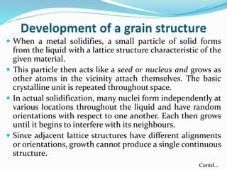 Development of a grain structure
 When a metal solidifies, a small particle of solid forms
from the liquid with a lattice structure characteristic of the
given material.
 This particle then acts like a seed or nucleus and grows as
other atoms in the vicinity attach themselves. The basic
crystalline unit is repeated throughout space.
 In actual solidification, many nuclei form independently at
various locations throughout the liquid and have random
orientations with respect to one another. Each then grows
until it begins to interfere with its neighbours.
 Since adjacent lattice structures have different alignments
or orientations, growth cannot produce a single continuous
structure.
Contd…
 