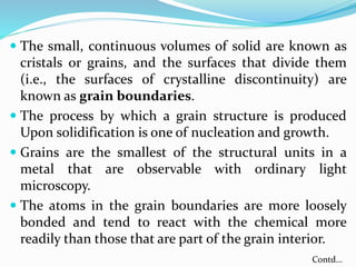 The small, continuous volumes of solid are known as
cristals or grains, and the surfaces that divide them
(i.e., the surfaces of crystalline discontinuity) are
known as grain boundaries.
 The process by which a grain structure is produced
Upon solidification is one of nucleation and growth.
 Grains are the smallest of the structural units in a
metal that are observable with ordinary light
microscopy.
 The atoms in the grain boundaries are more loosely
bonded and tend to react with the chemical more
readily than those that are part of the grain interior.
Contd…
 