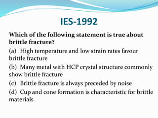 IES-1992
Which of the following statement is true about
brittle fracture?
(a) High temperature and low strain rates favour
brittle fracture
(b) Many metal with HCP crystal structure commonly
show brittle fracture
(c) Brittle fracture is always preceded by noise
(d) Cup and cone formation is characteristic for brittle
materials
 