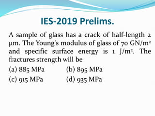 IES-2019 Prelims.
A sample of glass has a crack of half-length 2
μm. The Young's modulus of glass of 70 GN/m2
and specific surface energy is 1 J/m2. The
fractures strength will be
(a) 885 MPa (b) 895 MPa
(c) 915 MPa (d) 935 MPa
 