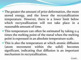  The greater the amount of prior deformation, the more
stored energy, and the lower the recrystallization
temperature. However, there is a lower limit below
which recrystallization will not take place in a
reasonable amount of time.
 This temperature can often be estimated by taking 0.4
times the melting point of the metal when the melting
point is expressed in an absolute temperature scale.
 This is also the temperature at which atomic diffusion
(atom movement within the solid) becomes
significant, indicating that diffusion is an important
mechanism in recrystallization.
Contd…
 