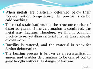  When metals are plastically deformed below their
recrystallization temperature, the process is called
cold working.
 The metal strain hardens and the structure consists of
distorted grains. If the deformation is continued, the
metal may fracture. Therefore, we find it common
practice to recrystallize material after certain amounts
of cold work.
 Ductility is restored, and the material is ready for
further deformation.
 The heating process is known as a recrystallization
anneal and enables deformation to be carried out to
great lengths without the danger of fracture.
Contd…
 