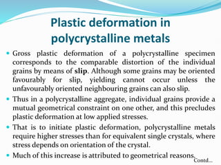 Plastic deformation in
polycrystalline metals
 Gross plastic deformation of a polycrystalline specimen
corresponds to the comparable distortion of the individual
grains by means of slip. Although some grains may be oriented
favourably for slip, yielding cannot occur unless the
unfavourably oriented neighbouring grains can also slip.
 Thus in a polycrystalline aggregate, individual grains provide a
mutual geometrical constraint on one other, and this precludes
plastic deformation at low applied stresses.
 That is to initiate plastic deformation, polycrystalline metals
require higher stresses than for equivalent single crystals, where
stress depends on orientation of the crystal.
 Much of this increase is attributed to geometrical reasons.
Contd…
 