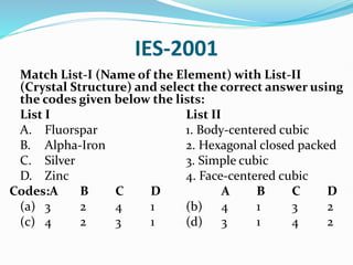 IES-2001
Match List-I (Name of the Element) with List-II
(Crystal Structure) and select the correct answer using
the codes given below the lists:
List I List II
A. Fluorspar 1. Body-centered cubic
B. Alpha-Iron 2. Hexagonal closed packed
C. Silver 3. Simple cubic
D. Zinc 4. Face-centered cubic
Codes:A B C D A B C D
(a) 3 2 4 1 (b) 4 1 3 2
(c) 4 2 3 1 (d) 3 1 4 2
 