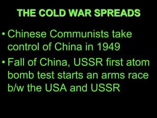 THE COLD WAR SPREADS

• Chinese Communists take
  control of China in 1949
• Fall of China, USSR first atom
  bomb test starts an arms race
  b/w the USA and USSR
 
