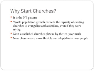 Why Start Churches?
 It is the NT pattern
 World population growth exceeds the capacity of existing
  churches to evangelize and assimilate, even if they were
  trying
 Most established churches plateau by the ten-year mark
 New churches are more flexible and adaptable to new people
 