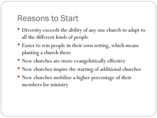 Reasons to Start
 Diversity exceeds the ability of any one church to adapt to
    all the different kinds of people
   Easier to win people in their own setting, which means
    planting a church there
   New churches are more evangelistically effective
   New churches inspire the starting of additional churches
   New churches mobilize a higher percentage of their
    members for ministry
 