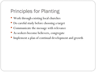 Principles for Planting
 Work through existing local churches
 Do careful study before choosing a target
 Communicate the message with relevance
 As seekers become believers, congregate
 Implement a plan of continual development and growth
 