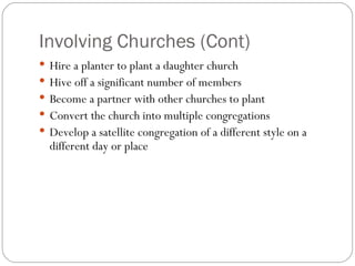 Involving Churches (Cont)
 Hire a planter to plant a daughter church
 Hive off a significant number of members
 Become a partner with other churches to plant
 Convert the church into multiple congregations
 Develop a satellite congregation of a different style on a
  different day or place
 