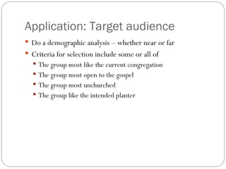 Application: Target audience
 Do a demographic analysis – whether near or far
 Criteria for selection include some or all of
   The group most like the current congregation
   The group most open to the gospel
   The group most unchurched
   The group like the intended planter
 