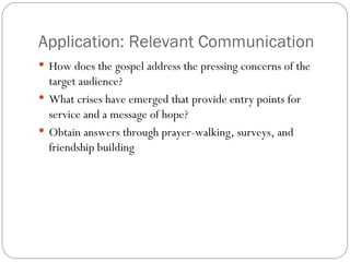 Application: Relevant Communication
 How does the gospel address the pressing concerns of the
  target audience?
 What crises have emerged that provide entry points for
  service and a message of hope?
 Obtain answers through prayer-walking, surveys, and
  friendship building
 