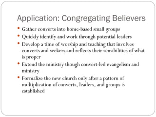 Application: Congregating Believers
 Gather converts into home-based small groups
 Quickly identify and work through potential leaders
 Develop a time of worship and teaching that involves
  converts and seekers and reflects their sensibilities of what
  is proper
 Extend the ministry though convert-led evangelism and
  ministry
 Formalize the new church only after a pattern of
  multiplication of converts, leaders, and groups is
  established
 