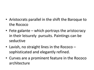 Aristocrats parallel in the shift the Baroque to the Rococo  Fete galante – which portrays the aristocracy in their leisurely  pursuits. Paintings can be seductive Lavish, no straight lines in the Rococo – sophisticated and elegantly refined.  Curves are a prominent feature in the Rococo architecture 
