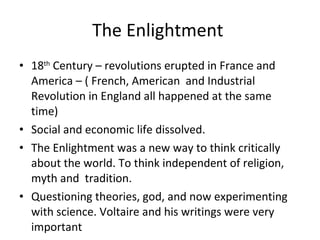 The Enlightment  18 th  Century – revolutions erupted in France and America – ( French, American  and Industrial Revolution in England all happened at the same time)  Social and economic life dissolved.  The Enlightment was a new way to think critically about the world. To think independent of religion, myth and  tradition. Questioning theories, god, and now experimenting with science. Voltaire and his writings were very important 