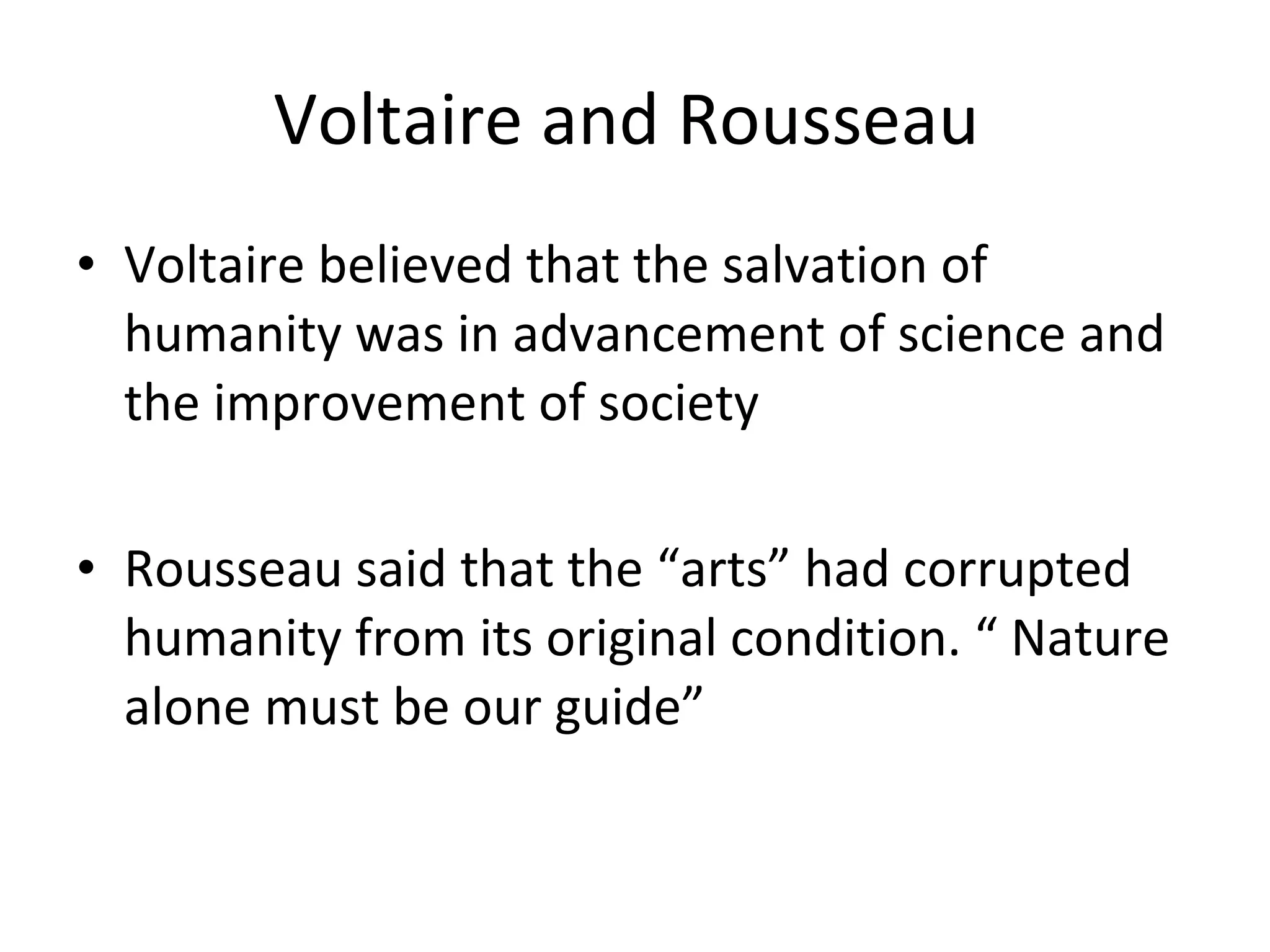 Voltaire and Rousseau  Voltaire believed that the salvation of humanity was in advancement of science and the improvement of society Rousseau said that the “arts” had corrupted humanity from its original condition. “ Nature alone must be our guide”  