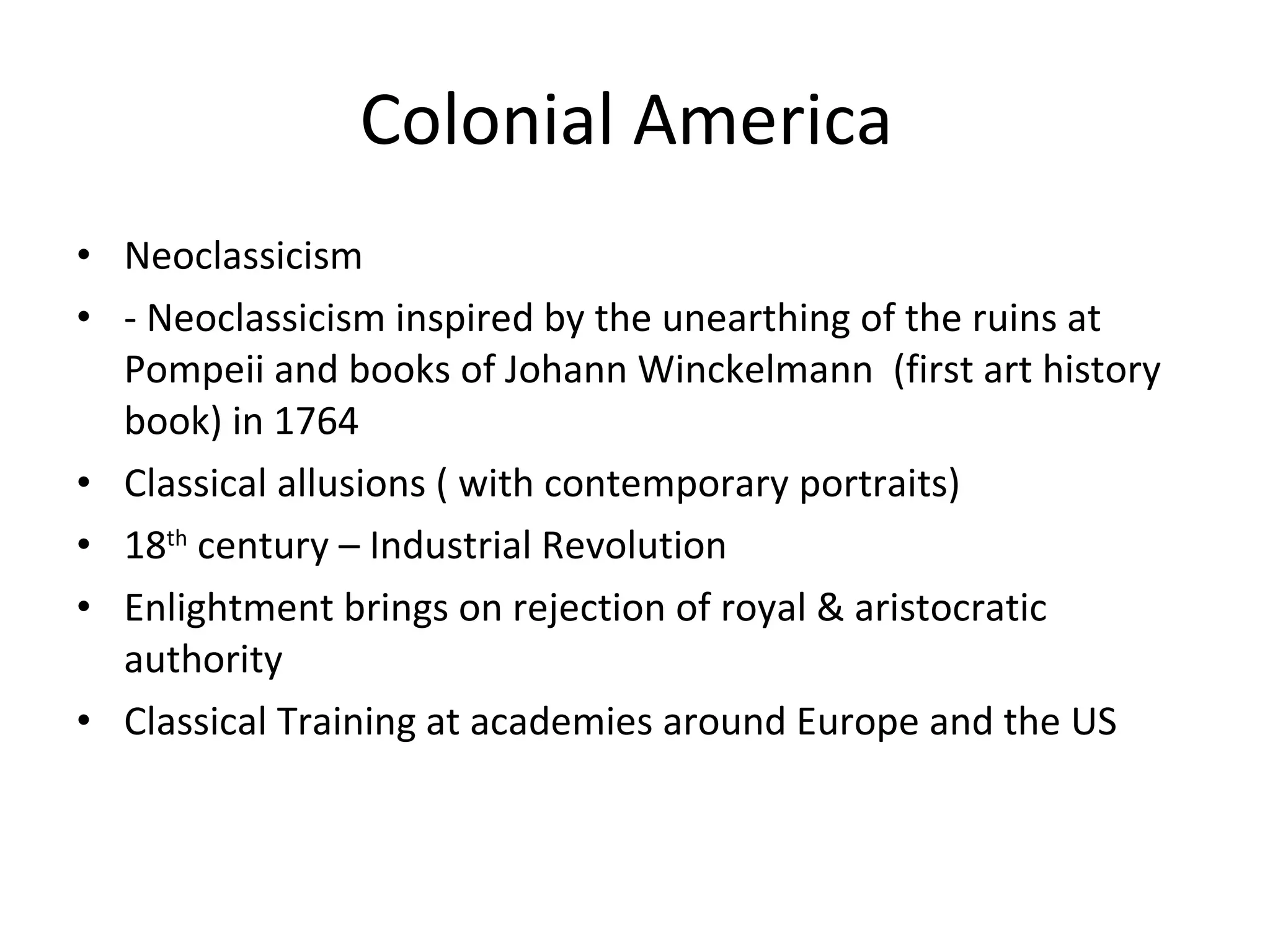Colonial America  Neoclassicism  - Neoclassicism inspired by the unearthing of the ruins at Pompeii and books of Johann Winckelmann  (first art history book) in 1764 Classical allusions ( with contemporary portraits) 18 th  century – Industrial Revolution  Enlightment brings on rejection of royal & aristocratic authority Classical Training at academies around Europe and the US 