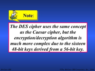 The DES cipher uses the same concept as the Caesar cipher, but the encryption/decryption algorithm is much more complex due to the sixteen 48-bit keys derived from a 56-bit key. Note : 