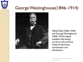 George Westinghouse(1846–1914)
2
Electrical & Computer Engineering
Department
NikolaTesla (1856–1943)
and GeorgeWestinghouse
(1846–1914) helped
establish alternating
current as the primary
mode of electricity
transmission and
distribution.
 