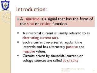 Introduction:
 A sinusoid is a signal that has the form of
the sine or cosine function.
 A sinusoidal current is usually referred to as
alternating current (ac).
 Such a current reverses at regular time
intervals and has alternately positive and
negative values.
 Circuits driven by sinusoidal current, or
voltage sources are called ac circuits
4
Electrical & Computer Engineering
Department
 