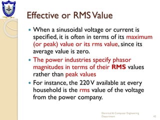 Effective or RMSValue
 When a sinusoidal voltage or current is
speciﬁed, it is often in terms of its maximum
(or peak) value or its rms value, since its
average value is zero.
 The power industries specify phasor
magnitudes in terms of their RMS values
rather than peak values
 For instance, the 220V available at every
household is the rms value of the voltage
from the power company.
Electrical & Computer Engineering
Department 42
 