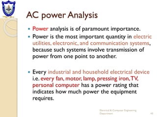 AC power Analysis
 Power analysis is of paramount importance.
 Power is the most important quantity in electric
utilities, electronic, and communication systems,
because such systems involve transmission of
power from one point to another.
 Every industrial and household electrical device
i.e. every fan, motor, lamp, pressing iron,TV,
personal computer has a power rating that
indicates how much power the equipment
requires.
Electrical & Computer Engineering
Department 43
 