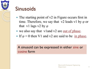 Sinusoids
 The starting point of v2 in Figure occurs ﬁrst in
time. Therefore, we say that v2 leads v1 by φ or
that v1 lags v2 by φ
 we also say that v1and v2 are out of phase.
 If φ = 0 then V1 and v2 are said to be in phase.
A sinusoid can be expressed in either sine or
cosine form
9
Electrical & Computer Engineering
Department
 