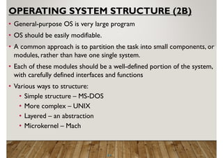 2.1
OPERATING SYSTEM STRUCTURE (2B)
• General-purpose OS is very large program
• OS should be easily modifiable.
• A common approach is to partition the task into small components, or
modules, rather than have one single system.
• Each of these modules should be a well-defined portion of the system,
with carefully defined interfaces and functions
• Various ways to structure:
• Simple structure – MS-DOS
• More complex – UNIX
• Layered – an abstraction
• Microkernel – Mach
 