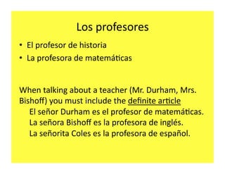 Los	
  profesores	
  
•  El	
  profesor	
  de	
  historia	
  
•  La	
  profesora	
  de	
  matemá2cas	
  


When	
  talking	
  about	
  a	
  teacher	
  (Mr.	
  Durham,	
  Mrs.	
  
Bishoﬀ)	
  you	
  must	
  include	
  the	
  deﬁnite	
  ar2cle	
  
   El	
  señor	
  Durham	
  es	
  el	
  profesor	
  de	
  matemá2cas.	
  
   La	
  señora	
  Bishoﬀ	
  es	
  la	
  profesora	
  de	
  inglés.	
  
   La	
  señorita	
  Coles	
  es	
  la	
  profesora	
  de	
  español.	
  
 