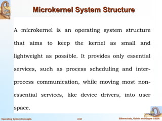 A microkernel is an operating system structure
that aims to keep the kernel as small and
lightweight as possible. It provides only essential
services, such as process scheduling and inter-
process communication, while moving most non-
essential services, like device drivers, into user
space.
 