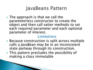 The approach is that we call the parameterless constructor to create the object and then call setter methods to set each required parameter and each optional parameter of interest.LimitationsBecause construction is split across multiple calls a JavaBean may be in an inconsistent state partway through its construction.This pattern precludes the possibility of making a class immutableJavaBeans Pattern