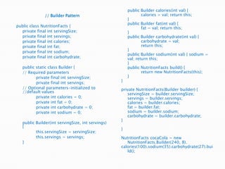 	public Builder calories(intval) { 	calories = val; return this; 	}	public Builder fat(intval) { 		fat = val; return this; 	}	public Builder carbohydrate(intval) { 		carbohydrate = val; 		return this; 	}	public Builder sodium(intval) { sodium = val; return this; 	}	public NutritionFacts build() {		return new NutritionFacts(this);	}}private NutritionFacts(Builder builder) {servingSize = builder.servingSize;	servings = builder.servings;	calories = builder.calories;	fat = builder.fat;	sodium = builder.sodium;	carbohydrate = builder.carbohydrate;}} NutritionFactscocaCola = new NutritionFacts.Builder(240, 8).calories(100).sodium(35).carbohydrate(27).build();// Builder Patternpublic class NutritionFacts {	private final intservingSize;	private final int servings;	private final int calories;	private final int fat;	private final int sodium;	private final int carbohydrate;	public static class Builder {	// Required parameters		private final intservingSize;		private final int servings;	// Optional parameters-initialized to //default values		private int calories = 0;		private int fat = 0;		private int carbohydrate = 0;		private int sodium = 0;	public Builder(intservingSize, int servings) {this.servingSize = servingSize;this.servings = servings;	}