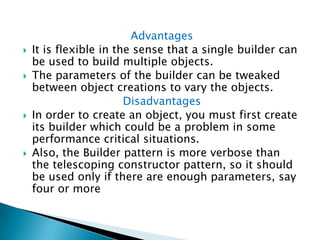 AdvantagesIt is flexible in the sense that a single builder can be used to build multiple objects. The parameters of the builder can be tweaked between object creations to vary the objects.DisadvantagesIn order to create an object, you must first create its builder which could be a problem in some performance critical situations. Also, the Builder pattern is more verbose than the telescoping constructor pattern, so it should be used only if there are enough parameters, say four or more