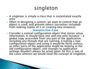 A singleton is simply a class that is instantiated exactly onceOften in designing a system, we want to control how an object is used, and prevent others (ourselves included) from making copies of it or creating new instances. Scenario/Use-CaseConsider a central configuration object that stores setup information. It should have one and one only instance - a global copy accessible from any part of the application, including any threads that are running. Creating a new configuration object and using it would be fairly useless, as other parts of the application might be looking at the old configuration object, and changes to application settings wouldn't always be acted upon. So this is one of the cases wherein we would need the concept of singleton.singleton