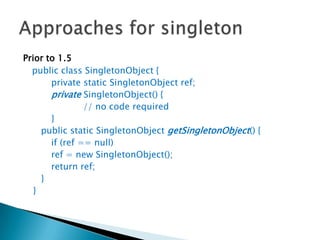 Prior to 1.5public class SingletonObject { 		private static SingletonObject ref; privateSingletonObject() { 			// no code required 		}	 	public static SingletonObjectgetSingletonObject() { 		if (ref == null) 		ref = new SingletonObject(); 		return ref; 	} }Approaches for singleton